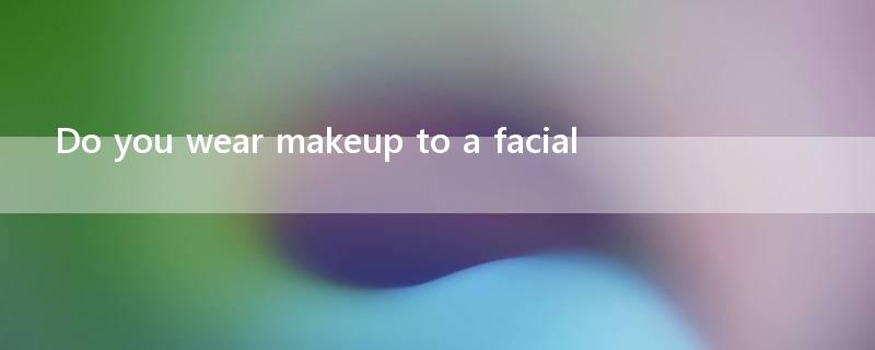 Do you wear makeup to a facial?